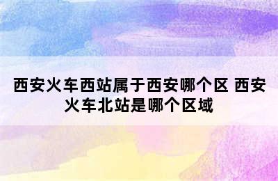 西安火车西站属于西安哪个区 西安火车北站是哪个区域